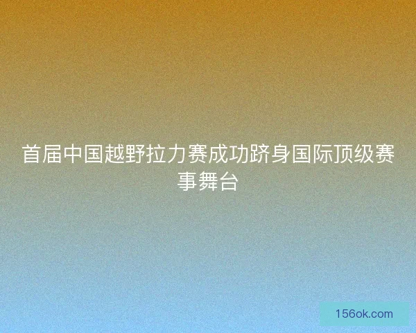 首届中国越野拉力赛成功跻身国际顶级赛事舞台