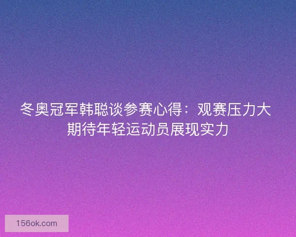 冬奥冠军韩聪谈参赛心得：观赛压力大 期待年轻运动员展现实力