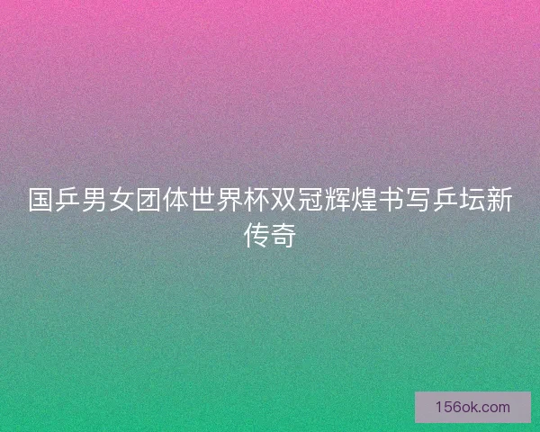 国乒男女团体世界杯双冠辉煌书写乒坛新传奇