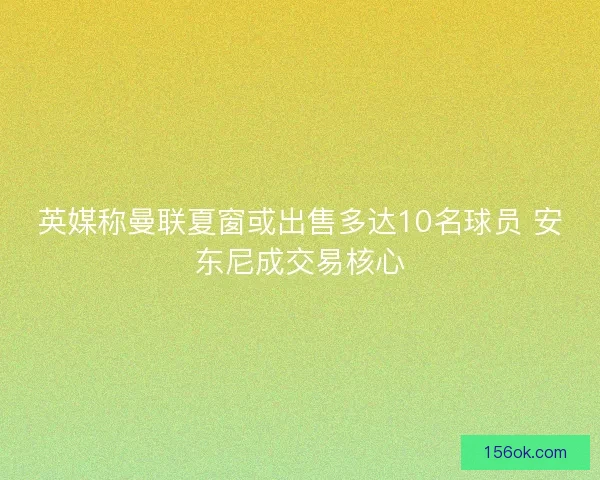 英媒称曼联夏窗或出售多达10名球员 安东尼成交易核心