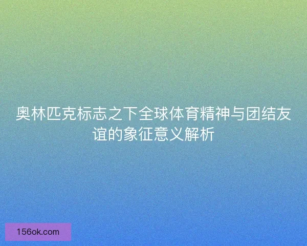 奥林匹克标志之下全球体育精神与团结友谊的象征意义解析