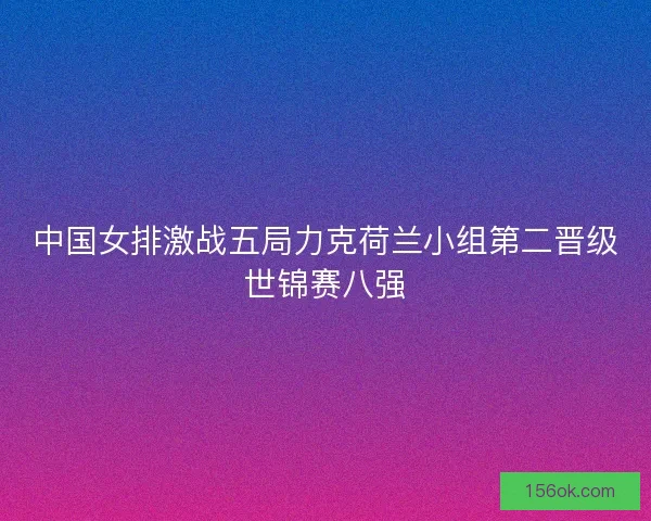 中国女排激战五局力克荷兰小组第二晋级世锦赛八强