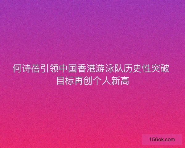 何诗蓓引领中国香港游泳队历史性突破 目标再创个人新高