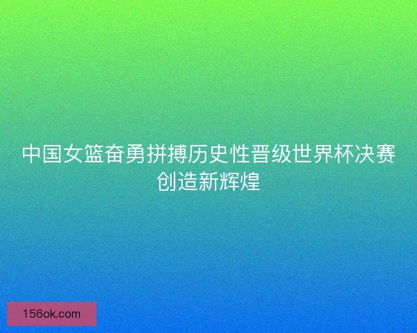中国女篮奋勇拼搏历史性晋级世界杯决赛创造新辉煌