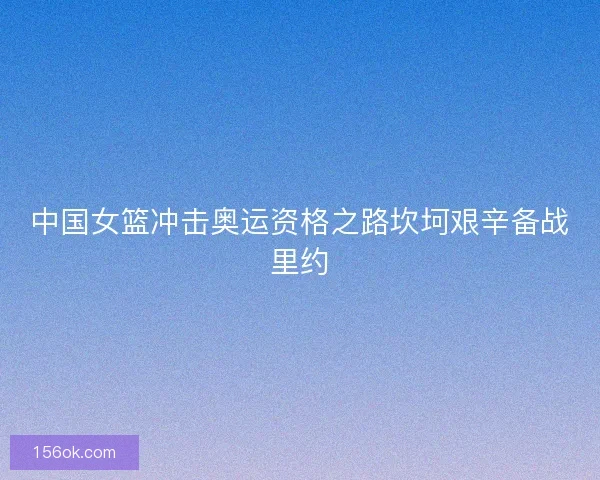 中国女篮冲击奥运资格之路坎坷艰辛备战里约