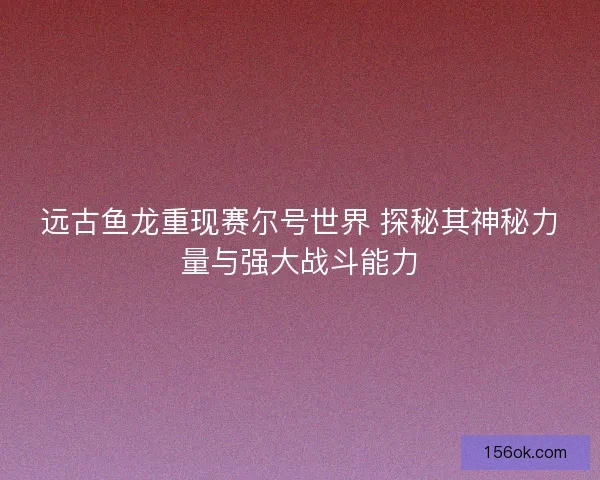 远古鱼龙重现赛尔号世界 探秘其神秘力量与强大战斗能力