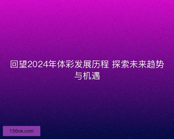 回望2024年体彩发展历程 探索未来趋势与机遇