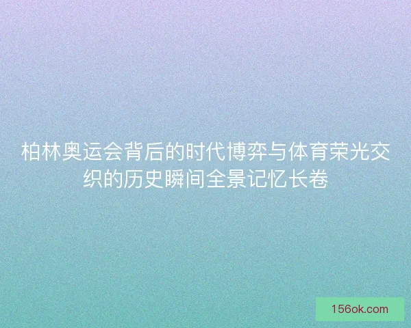 柏林奥运会背后的时代博弈与体育荣光交织的历史瞬间全景记忆长卷